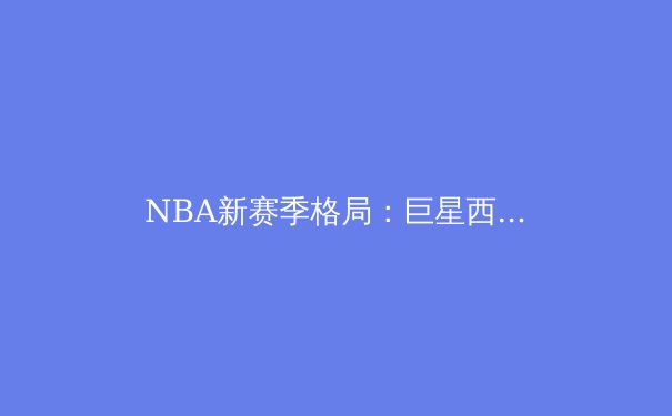 NBA新赛季格局：巨星西游与东部权力更迭的深度剖析 - 2