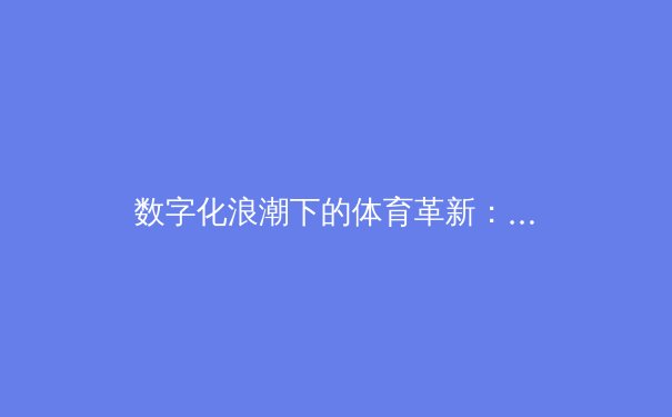 数字化浪潮下的体育革新：科技如何重塑现代体育竞技与观赏体验 - 3
